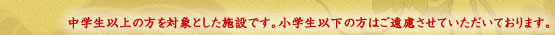 中学生以上の方を対象とした施設です。