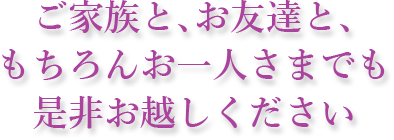 ご家族と、お友達と、もちろんお一人様でも是非お越しください