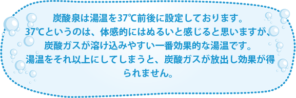 炭酸泉は湯温を37℃前後に設定しております。37℃というのは、体感的にはぬるいと感じると思いますが、炭酸ガスが溶け込みやすい一番効果的な湯温です。湯温をそれ以上にしてしまうと、炭酸ガスが放出し効果が得られません。